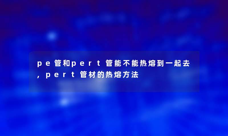 pe管和pert管能不能热熔到一起去,pert管材的热熔方法