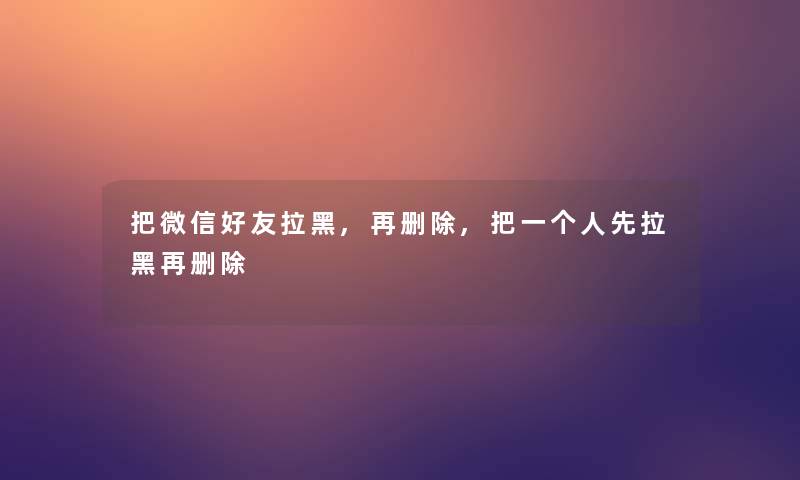 把微信好友拉黑,再删除,把一个人先拉黑再删除