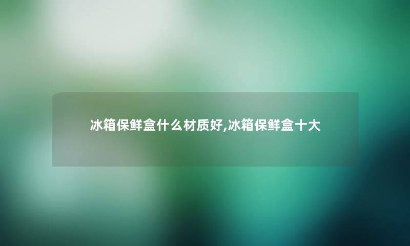 冰箱保鲜盒什么材质好,冰箱保鲜盒一些