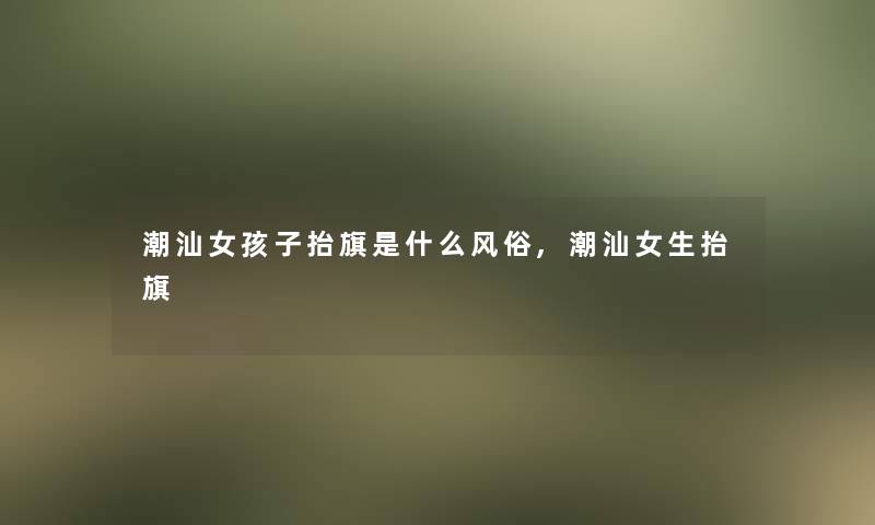 潮汕女孩子抬旗是什么风俗,潮汕女生抬旗