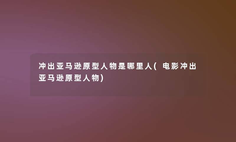 冲出亚马逊原型人物是哪里人(电影冲出亚马逊原型人物)