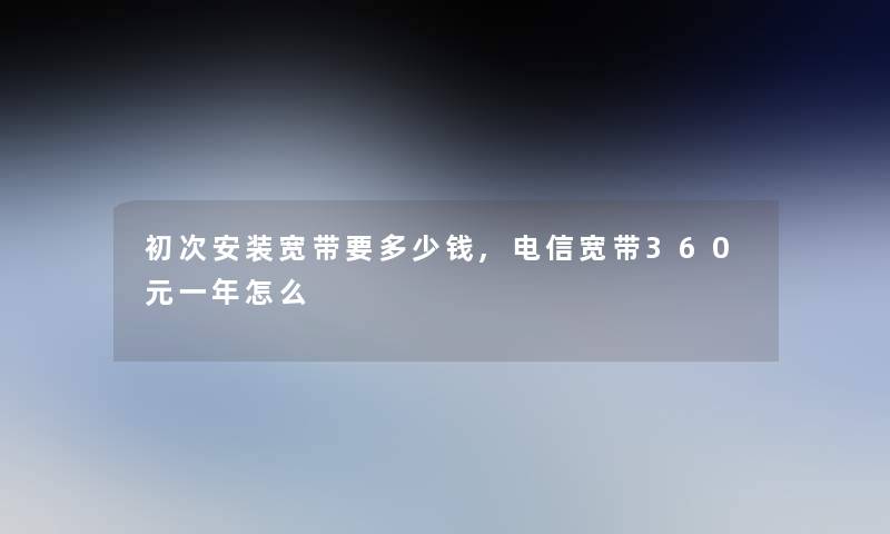 初次安装宽带要多少钱,电信宽带360元一年怎么