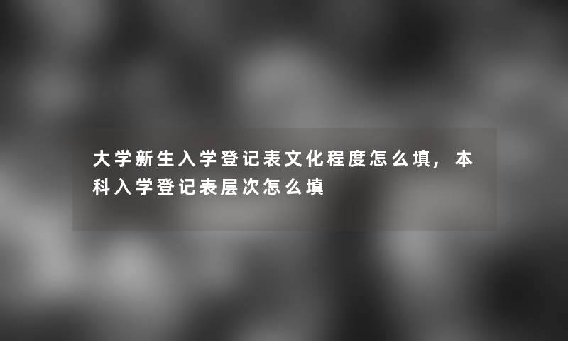 大学新生入学登记表文化程度怎么填,本科入学登记表层次怎么填