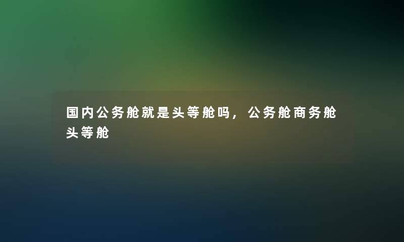 国内公务舱就是头等舱吗,公务舱商务舱头等舱