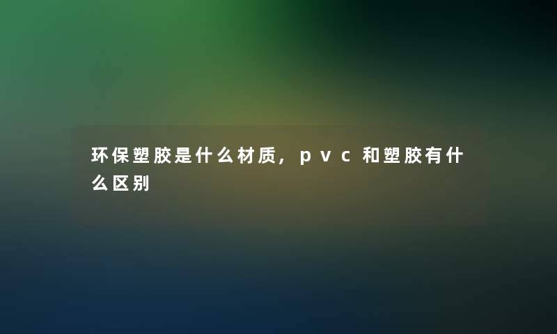 环保塑胶是什么材质,pvc和塑胶有什么区别