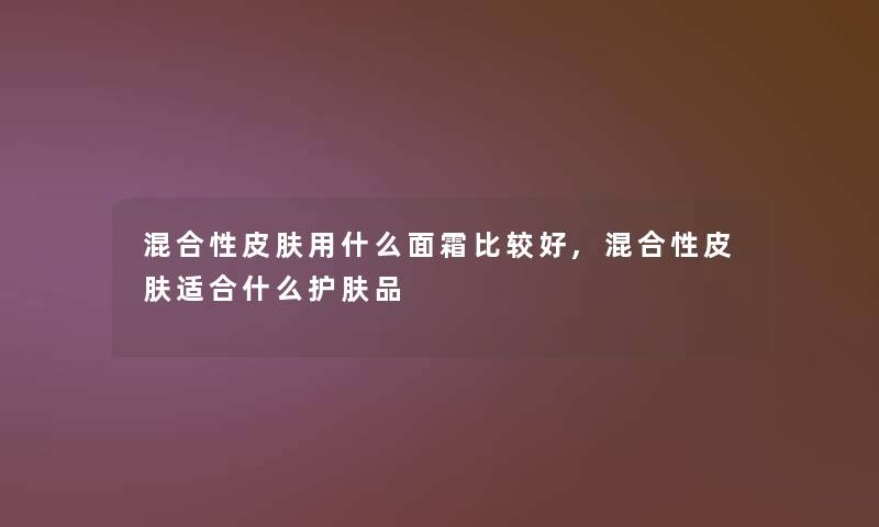 混合性皮肤用什么面霜比较好,混合性皮肤适合什么护肤品