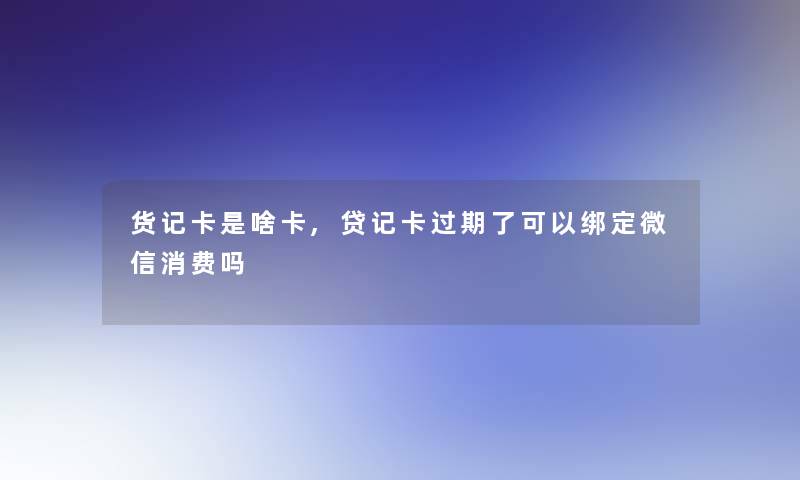 货记卡是啥卡,贷记卡过期了可以绑定微信消费吗