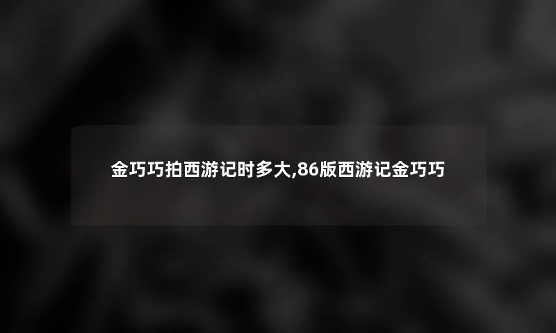 金巧巧拍西游记时多大,86版西游记金巧巧