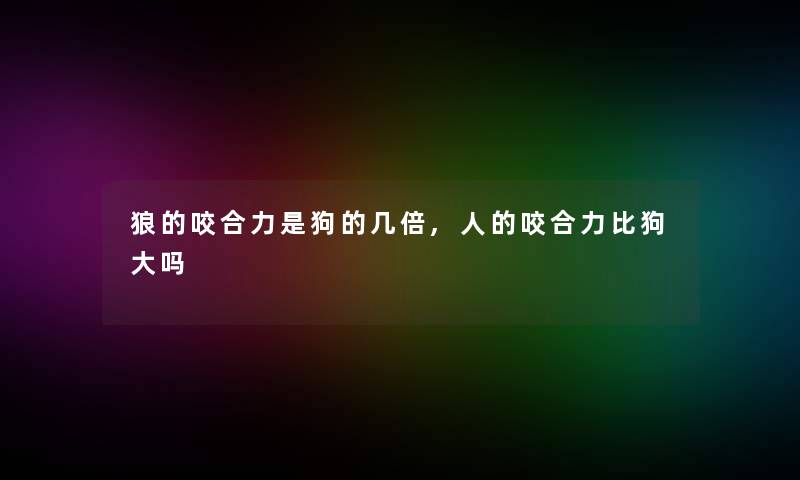 狼的咬合力是狗的几倍,人的咬合力比狗大吗