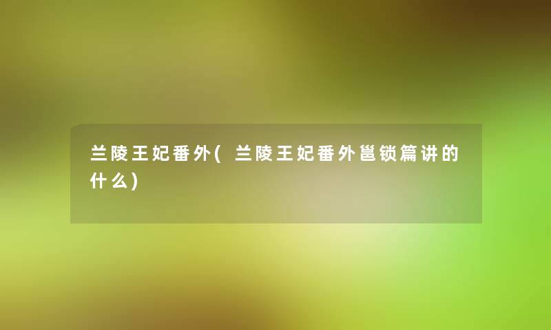 兰陵王妃番外(兰陵王妃番外邕锁篇讲的什么)