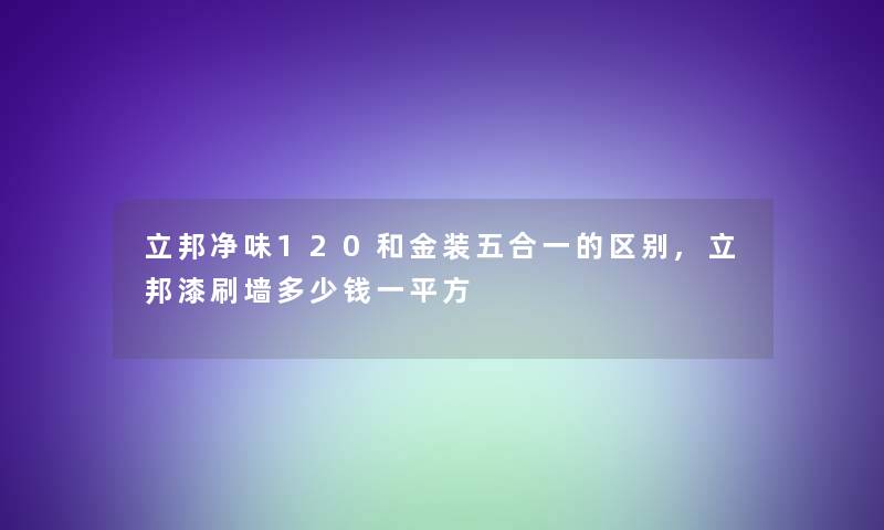 立邦净味120和金装五合一的区别,立邦漆刷墙多少钱一平方