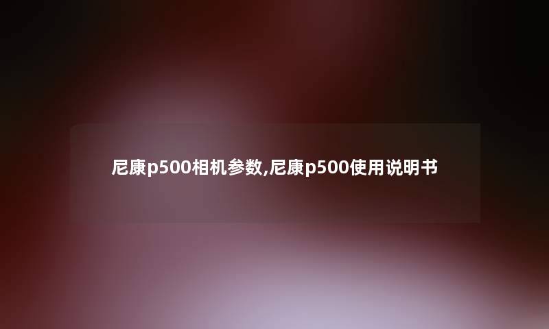 尼康p500相机参数,尼康p500使用说明书