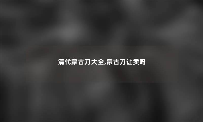 清代蒙古刀大全,蒙古刀让卖吗