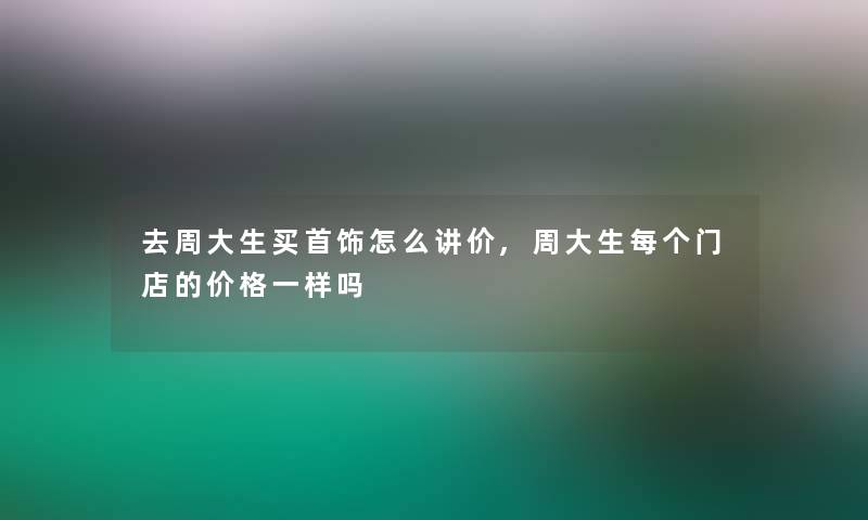 去周大生买首饰怎么讲价,周大生每个门店的价格一样吗