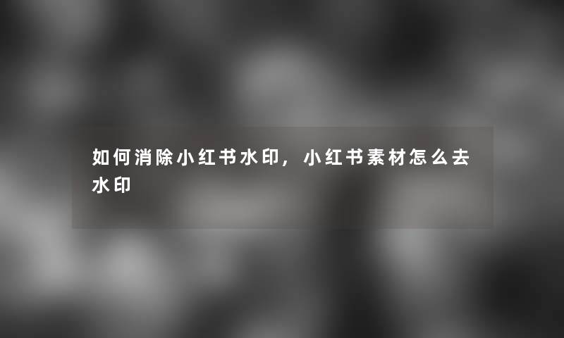 如何消除小红书水印,小红书素材怎么去水印