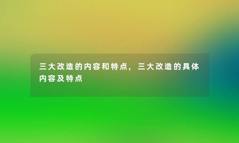 三大改造的内容和特点,三大改造的具体内容及特点