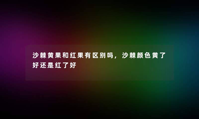 沙棘黄果和红果有区别吗,沙棘颜色黄了好还是红了好