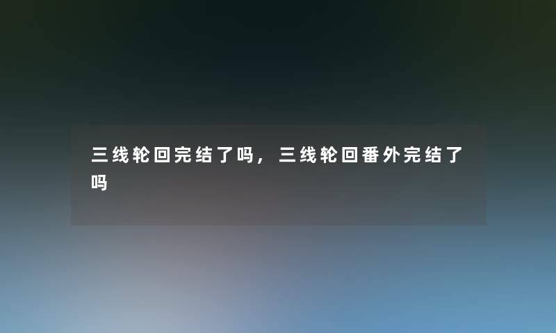 三线轮回完结了吗,三线轮回番外完结了吗