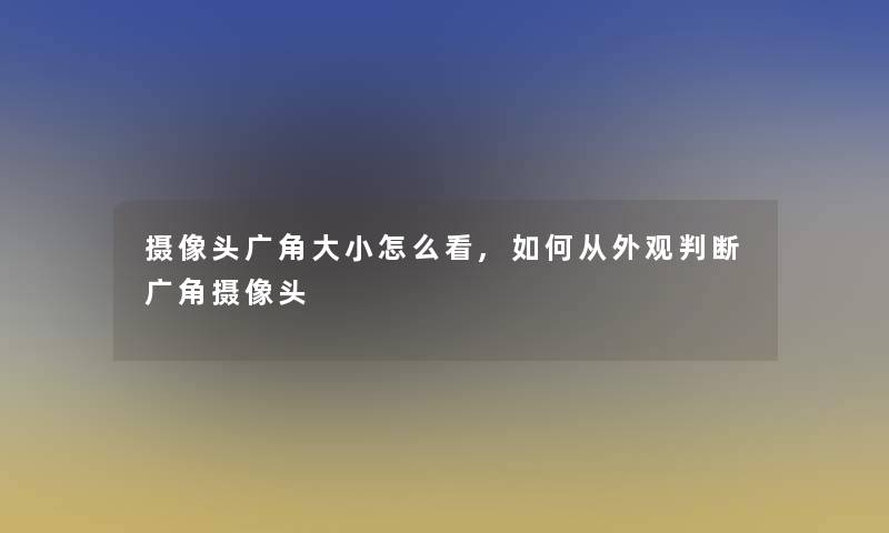 摄像头广角大小怎么看,如何从外观判断广角摄像头