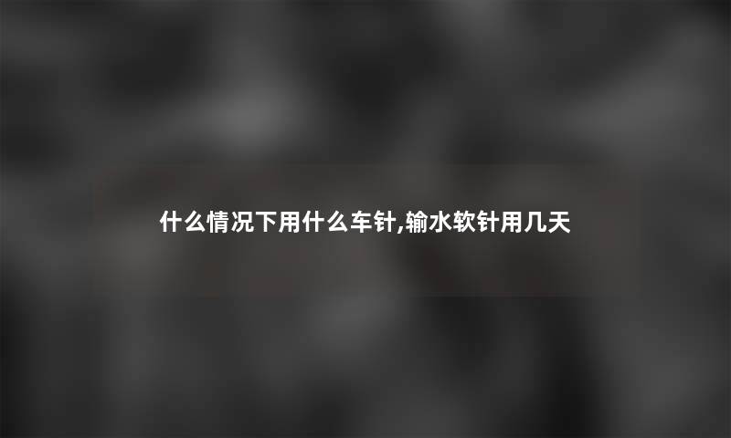 什么情况下用什么车针,输水软针用几天