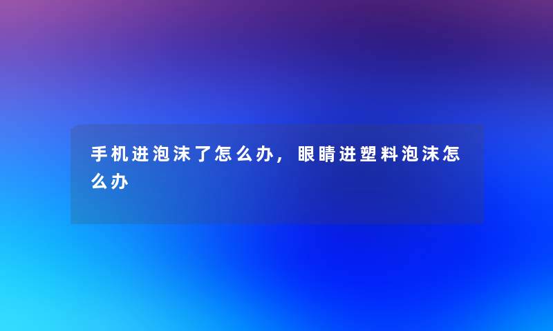 手机进泡沫了怎么办,眼睛进塑料泡沫怎么办