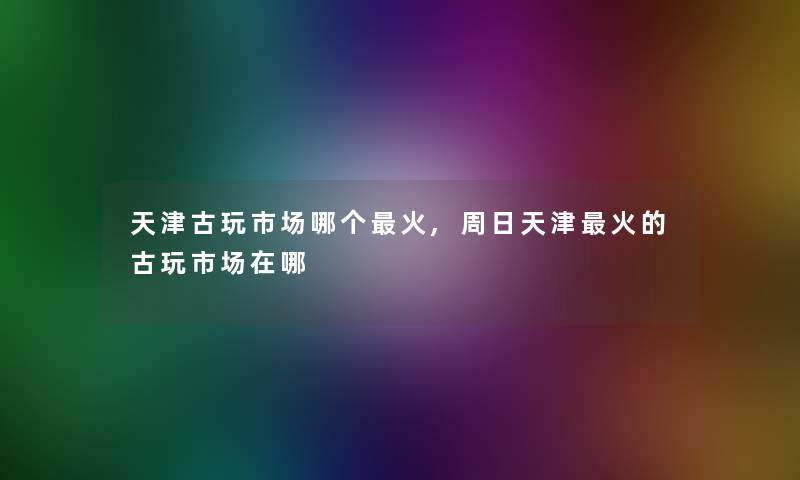 天津古玩市场哪个火,周日天津火的古玩市场在哪