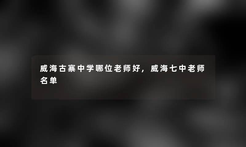 威海古寨中学哪位老师好,威海七中老师名单