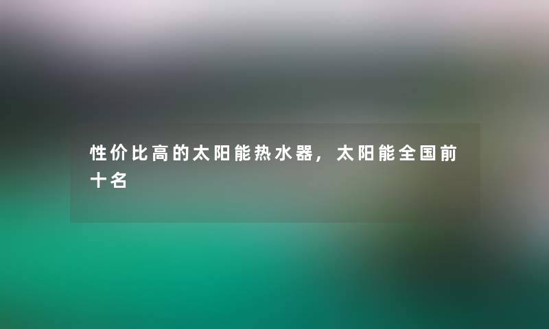 性价比高的太阳能热水器,太阳能全国前十名