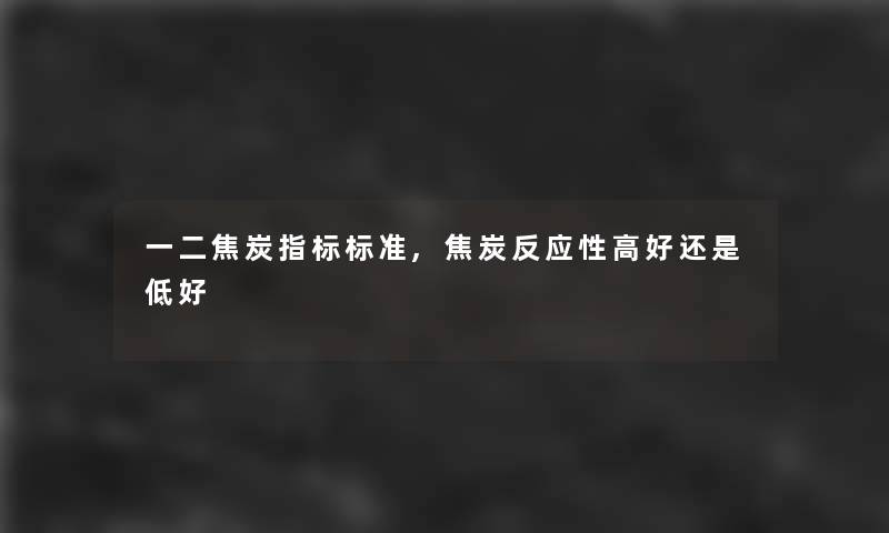 一二焦炭指标标准,焦炭反应性高好还是低好