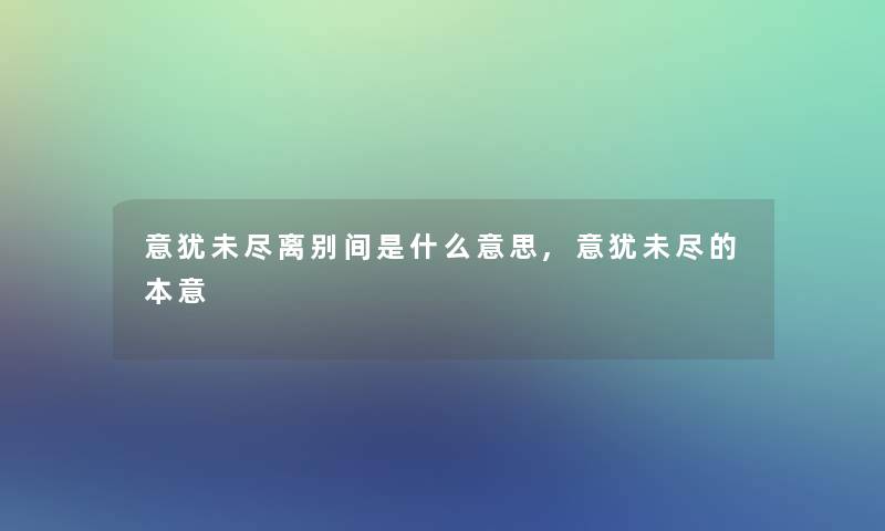 意犹未尽离别间是什么意思,意犹未尽的本意