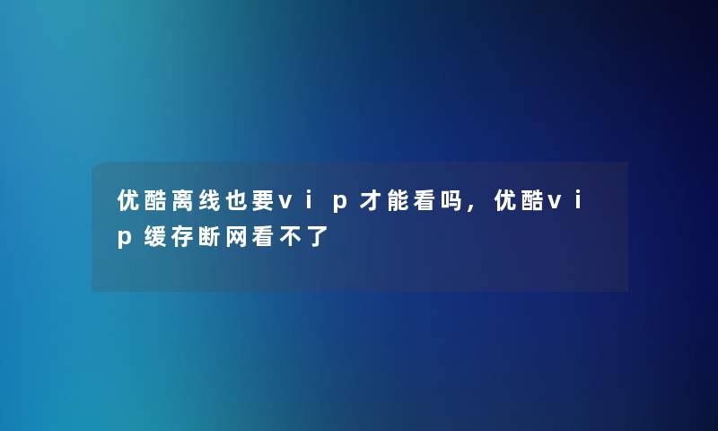 优酷离线也要vip才能看吗,优酷vip缓存断网看不了