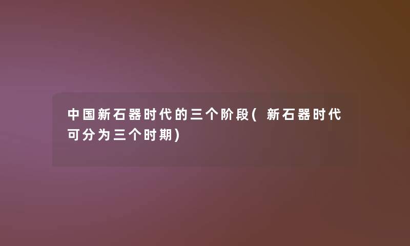 中国新石器时代的三个阶段(新石器时代可分为三个时期)