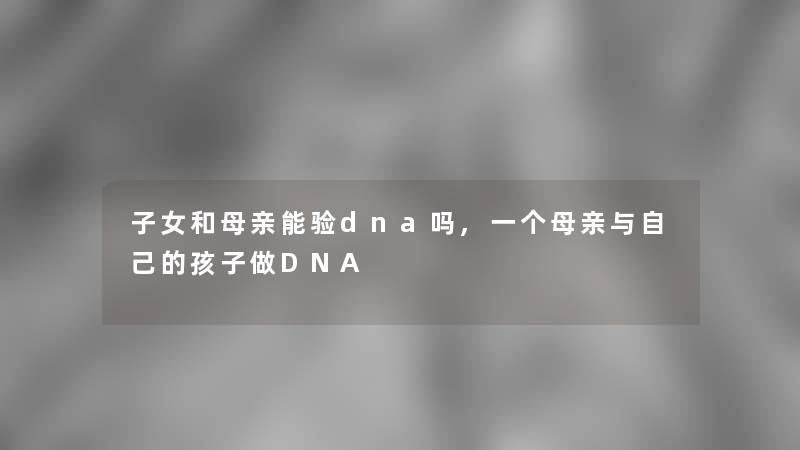 子女和母亲能验dna吗,一个母亲与自己的孩子做DNA