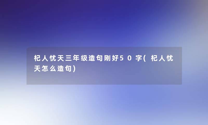 杞人忧天三年级造句刚好50字(杞人忧天怎么造句)