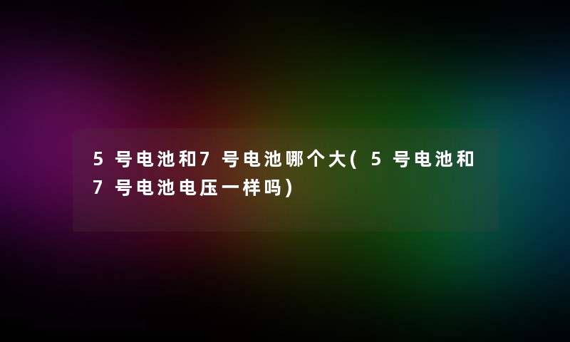 5号电池和7号电池哪个大(5号电池和7号电池电压一样吗)