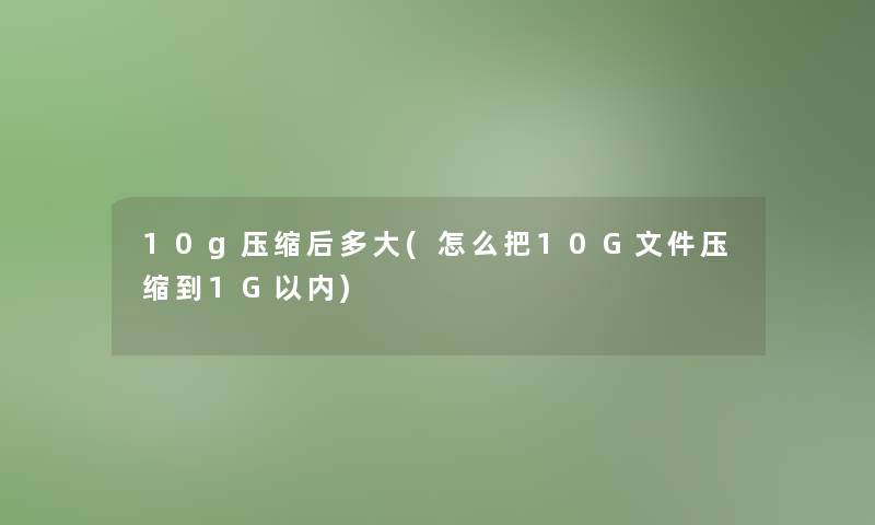 10g压缩后多大(怎么把10G文件压缩到1G以内)