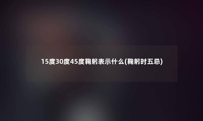 15度30度45度鞠躬表示什么(鞠躬时五忌)