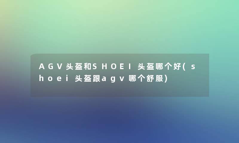 AGV头盔和SHOEI头盔哪个好(shoei头盔跟agv哪个舒服)