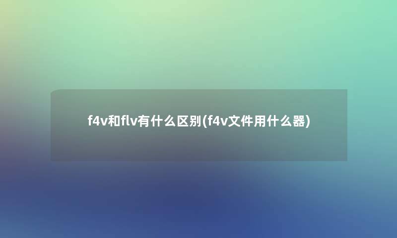 f4v和flv有什么区别(f4v文件用什么器)