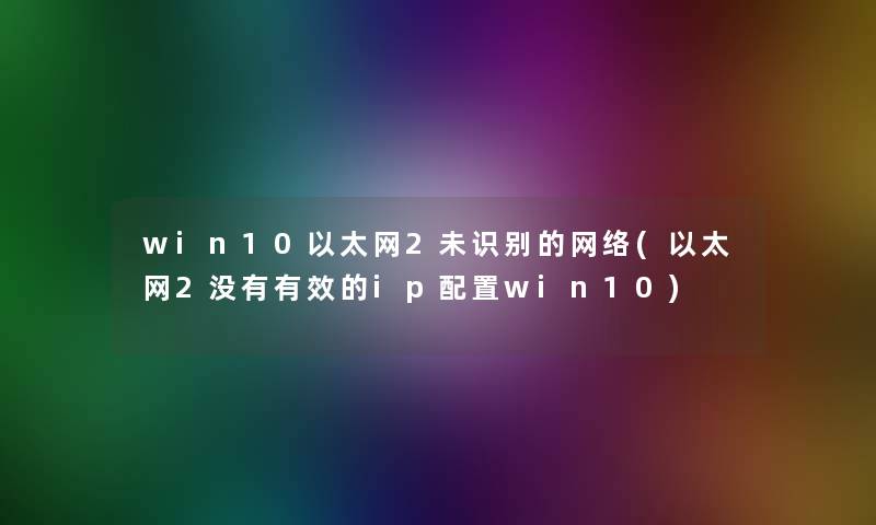 win10以太网2未识别的网络(以太网2没有有效的ip配置win10)