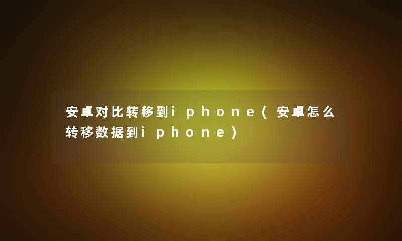 安卓对比转移到iphone(安卓怎么转移数据到iphone)