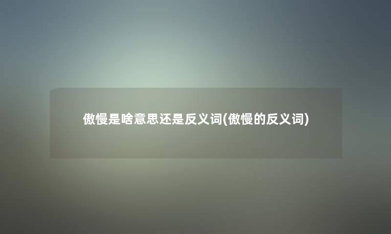 傲慢是啥意思还是反义词(傲慢的反义词)