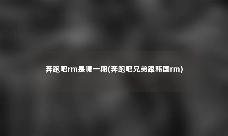 奔跑吧rm是哪一期(奔跑吧兄弟跟韩国rm)