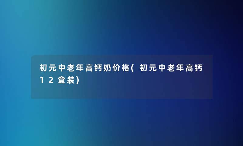 初元中老年高钙奶价格(初元中老年高钙12盒装)