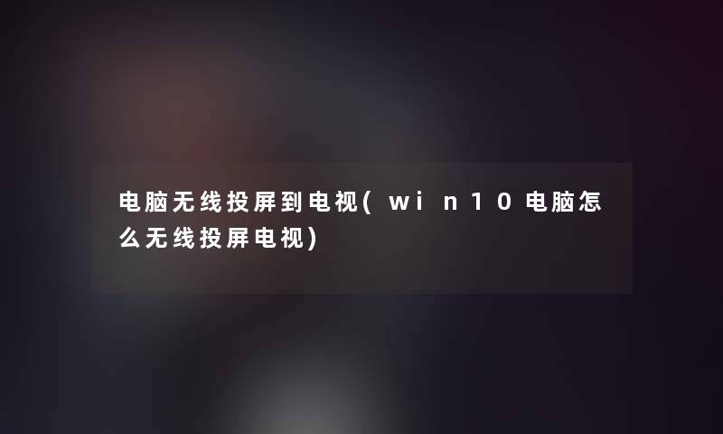 电脑无线投屏到电视(win10电脑怎么无线投屏电视)