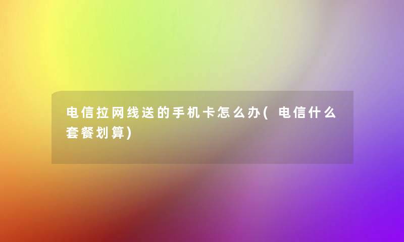 电信拉网线送的手机卡怎么办(电信什么套餐划算)