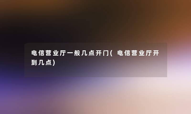 电信营业厅一般几点开门(电信营业厅开到几点)