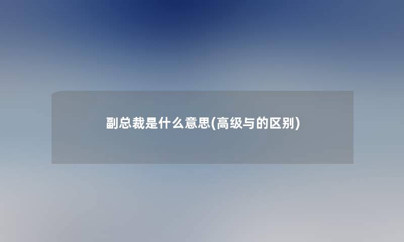 副总裁是什么意思(高级与的区别)