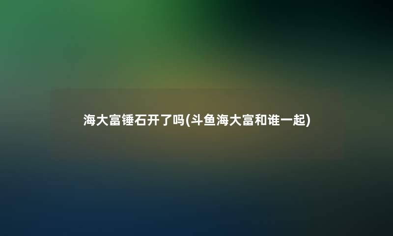 海大富锤石开了吗(斗鱼海大富和谁一起)