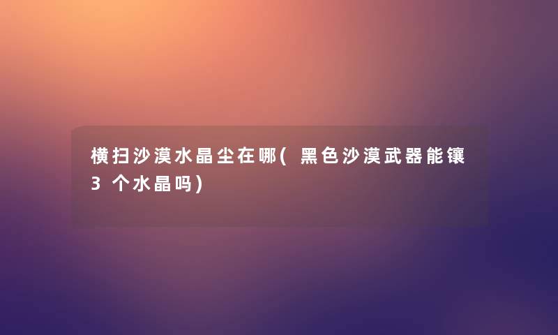 横扫沙漠水晶尘在哪(黑色沙漠武器能镶3个水晶吗)